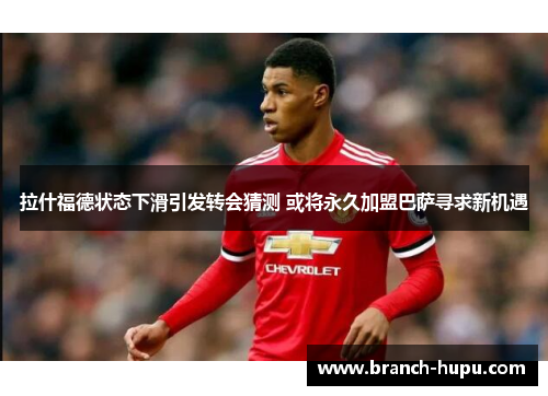 拉什福德状态下滑引发转会猜测 或将永久加盟巴萨寻求新机遇